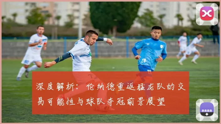 深度解析：伦纳德重返猛龙队的交易可能性与球队夺冠前景展望