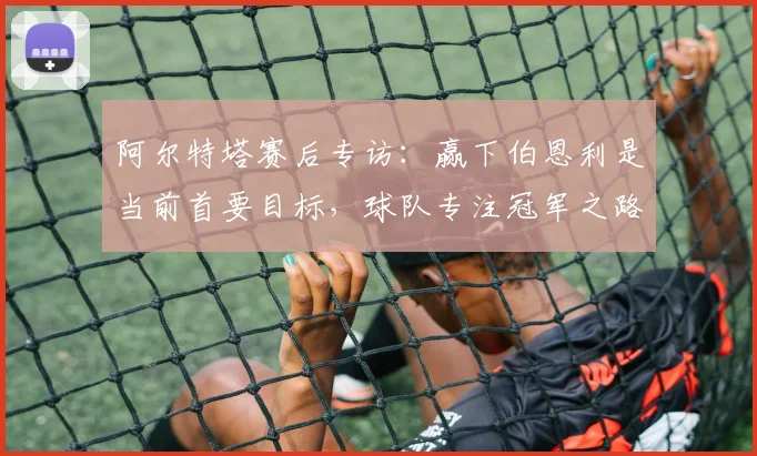 阿尔特塔赛后专访:赢下伯恩利是当前首要目标,球队专注冠军之路