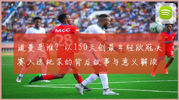 道曼是谁?以150天创最年轻欧冠决赛入选纪录的背后故事与意义解读