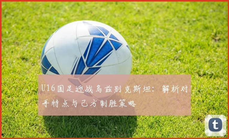 U16国足迎战乌兹别克斯坦:解析对手特点与己方制胜策略