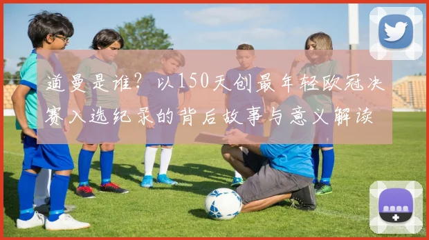 道曼是谁？以150天创最年轻欧冠决赛入选纪录的背后故事与意义解读