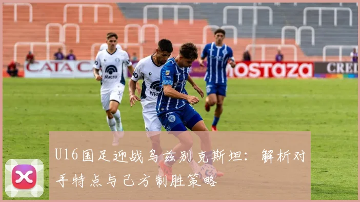 U16国足迎战乌兹别克斯坦：解析对手特点与己方制胜策略
